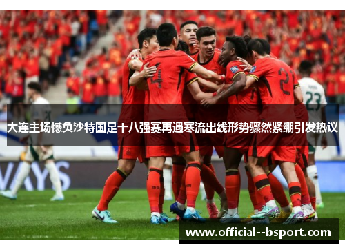 大连主场憾负沙特国足十八强赛再遇寒流出线形势骤然紧绷引发热议